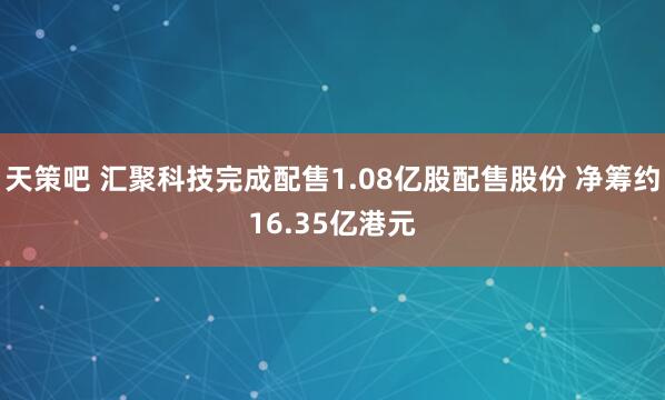 天策吧 汇聚科技完成配售1.08亿股配售股份 净筹约16.35亿港元