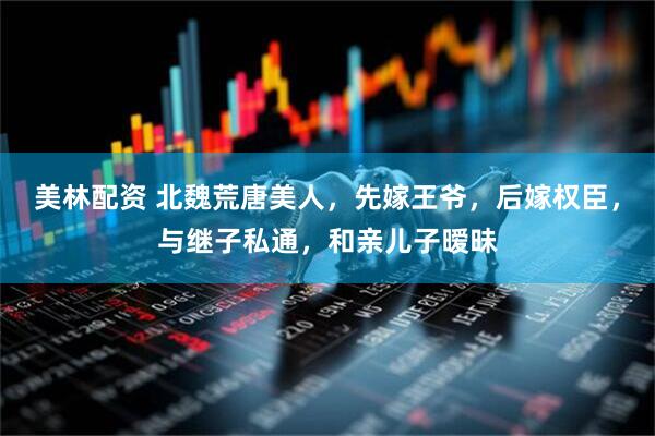 美林配资 北魏荒唐美人，先嫁王爷，后嫁权臣，与继子私通，和亲儿子暧昧