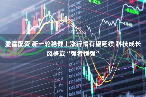 盈富配资 新一轮稳健上涨行情有望延续 科技成长风格或“强者恒强”