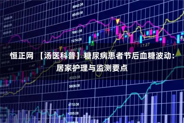 恒正网 【汤医科普】糖尿病患者节后血糖波动：居家护理与监测要点