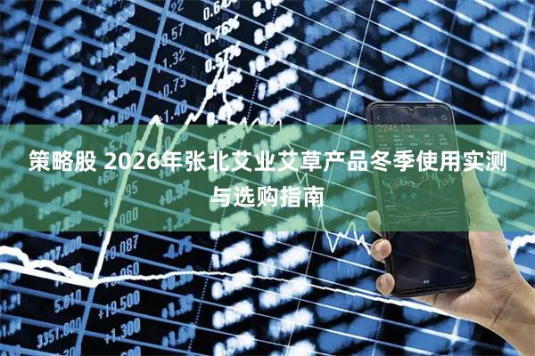 策略股 2026年张北艾业艾草产品冬季使用实测与选购指南
