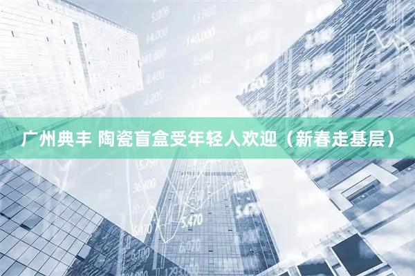 广州典丰 陶瓷盲盒受年轻人欢迎（新春走基层）