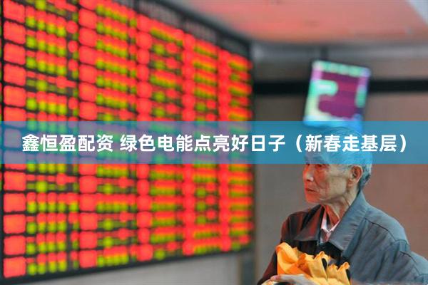 鑫恒盈配资 绿色电能点亮好日子（新春走基层）