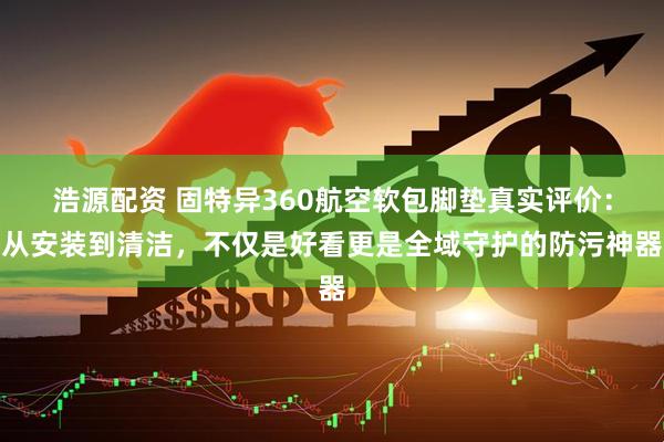 浩源配资 固特异360航空软包脚垫真实评价：从安装到清洁，不仅是好看更是全域守护的防污神器