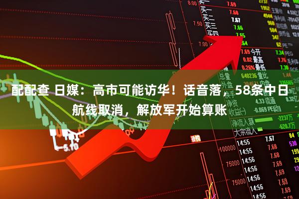 配配查 日媒：高市可能访华！话音落，58条中日航线取消，解放军开始算账