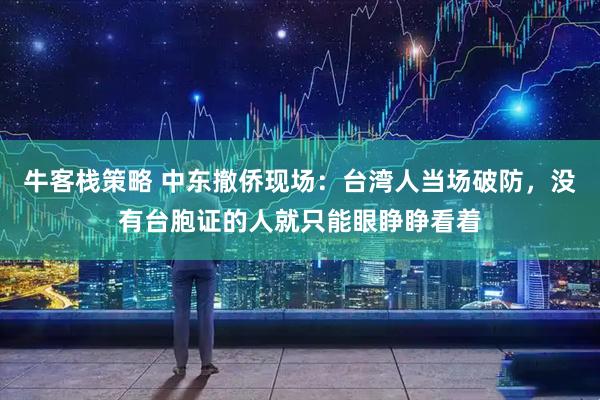 牛客栈策略 中东撤侨现场：台湾人当场破防，没有台胞证的人就只能眼睁睁看着