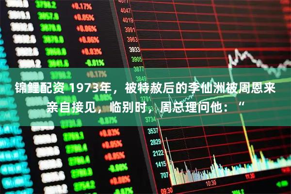 锦鲤配资 1973年，被特赦后的李仙洲被周恩来亲自接见，临别时，周总理问他：“