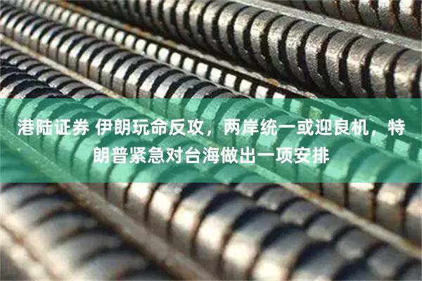 港陆证券 伊朗玩命反攻，两岸统一或迎良机，特朗普紧急对台海做出一项安排