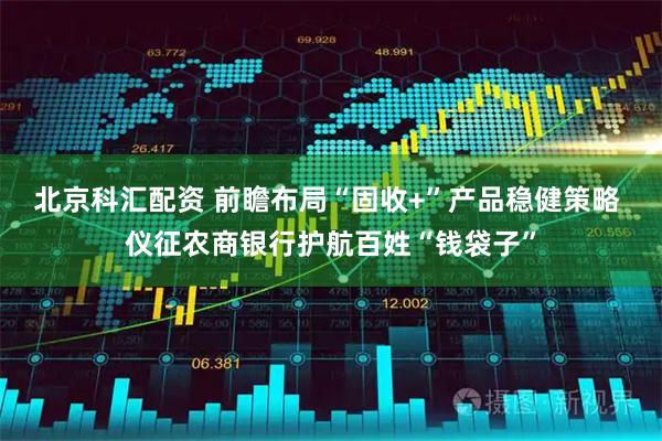 北京科汇配资 前瞻布局“固收+”产品稳健策略 仪征农商银行护航百姓“钱袋子”