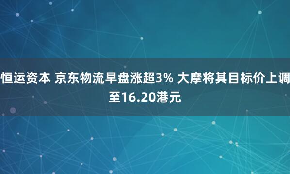 恒运资本 京东物流早盘涨超3% 大摩将其目标价上调至16.20港元