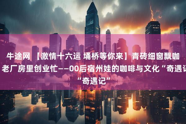 牛途网 【激情十六运 埇桥等你来】青砖细窗飘咖香 老厂房里创业忙——00后宿州娃的咖啡与文化“奇遇记”