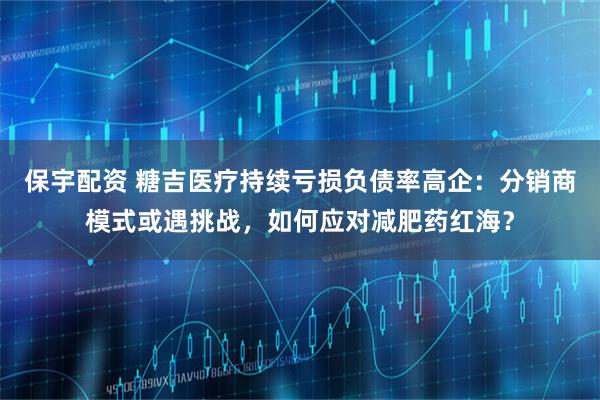 保宇配资 糖吉医疗持续亏损负债率高企：分销商模式或遇挑战，如何应对减肥药红海？