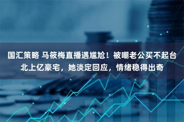 国汇策略 马筱梅直播遇尴尬！被嘲老公买不起台北上亿豪宅，她淡定回应，情绪稳得出奇