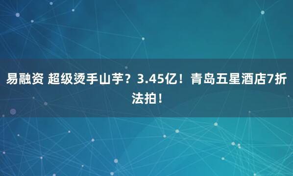 易融资 超级烫手山芋？3.45亿！青岛五星酒店7折法拍！