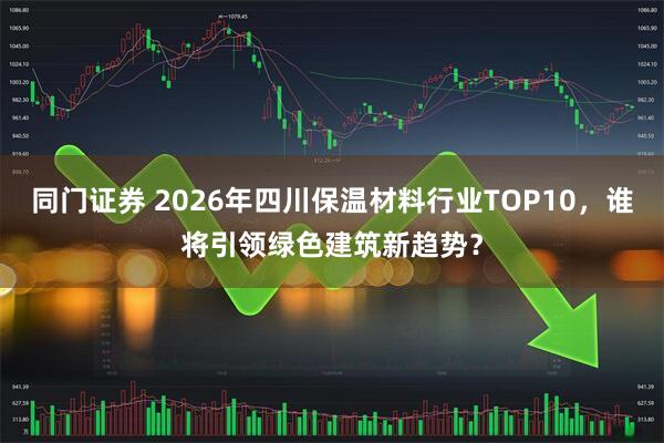 同门证券 2026年四川保温材料行业TOP10，谁将引领绿色建筑新趋势？