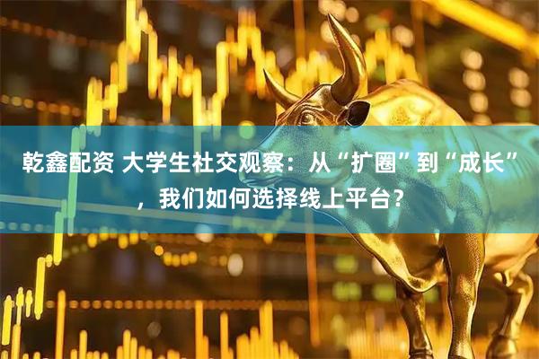 乾鑫配资 大学生社交观察：从“扩圈”到“成长”，我们如何选择线上平台？