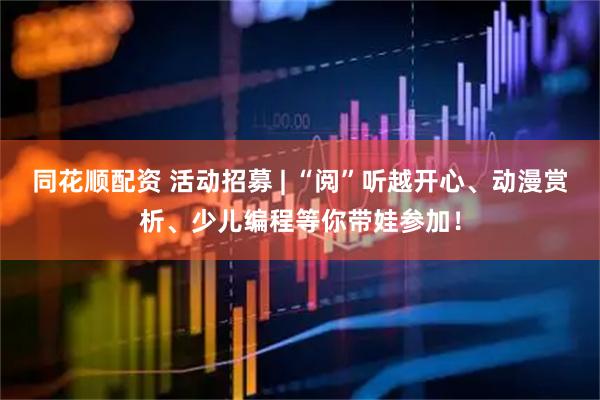 同花顺配资 活动招募 | “阅”听越开心、动漫赏析、少儿编程等你带娃参加！