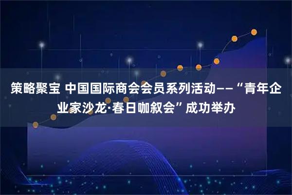 策略聚宝 中国国际商会会员系列活动——“青年企业家沙龙·春日咖叙会”成功举办
