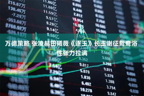 万德策略 张凌赫田曦薇《逐玉》长玉谢征鸳鸯浴 性张力拉满