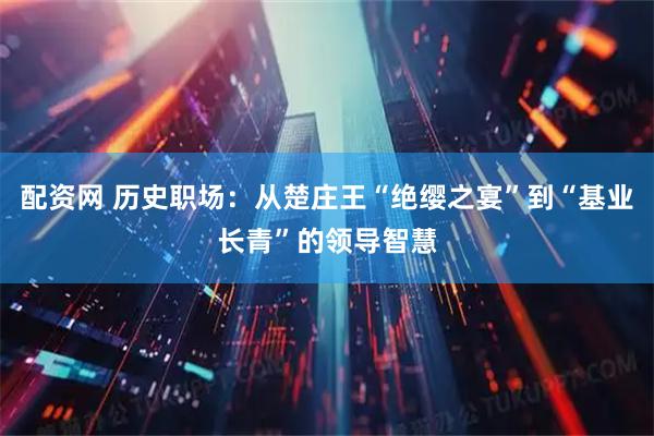 配资网 历史职场：从楚庄王“绝缨之宴”到“基业长青”的领导智慧