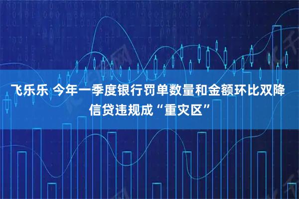 飞乐乐 今年一季度银行罚单数量和金额环比双降 信贷违规成“重灾区”
