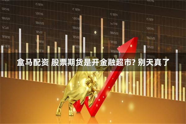 盒马配资 股票期货是开金融超市? 别天真了