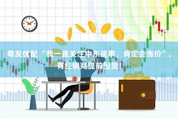 粤友优配 “我一直关注中东战事，肯定会涨价”，有经销商提前囤货！