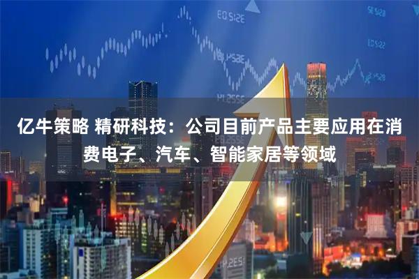 亿牛策略 精研科技：公司目前产品主要应用在消费电子、汽车、智能家居等领域