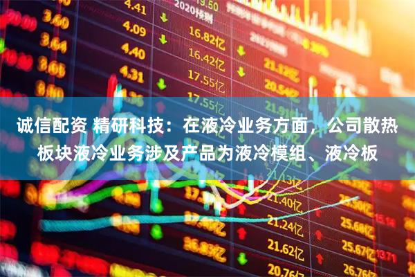 诚信配资 精研科技：在液冷业务方面，公司散热板块液冷业务涉及产品为液冷模组、液冷板