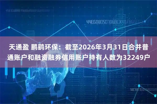 天通盈 鹏鹞环保：截至2026年3月31日合并普通账户和融资融券信用账户持有人数为32249户