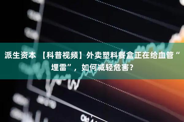 派生资本 【科普视频】外卖塑料餐盒正在给血管“埋雷”，如何减轻危害？