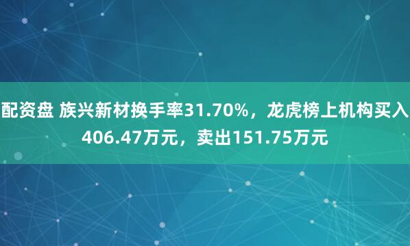 配资盘 族兴新材换手率31.70%，龙虎榜上机构买入406.47万元，卖出151.75万元