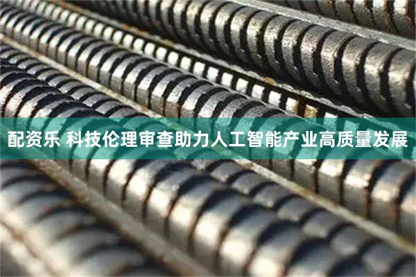 配资乐 科技伦理审查助力人工智能产业高质量发展