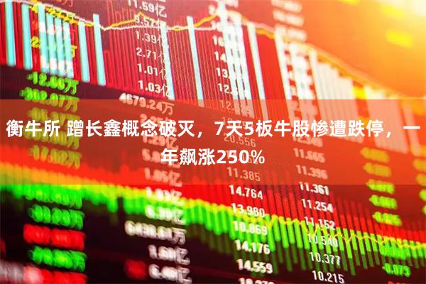 衡牛所 蹭长鑫概念破灭，7天5板牛股惨遭跌停，一年飙涨250%