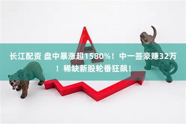 长江配资 盘中暴涨超1580%！中一签豪赚32万！稀缺新股轮番狂飙！