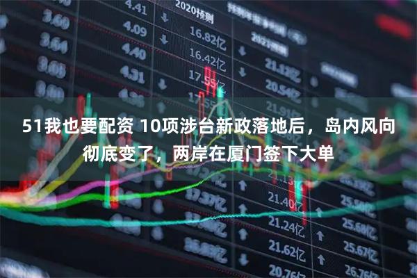 51我也要配资 10项涉台新政落地后，岛内风向彻底变了，两岸在厦门签下大单