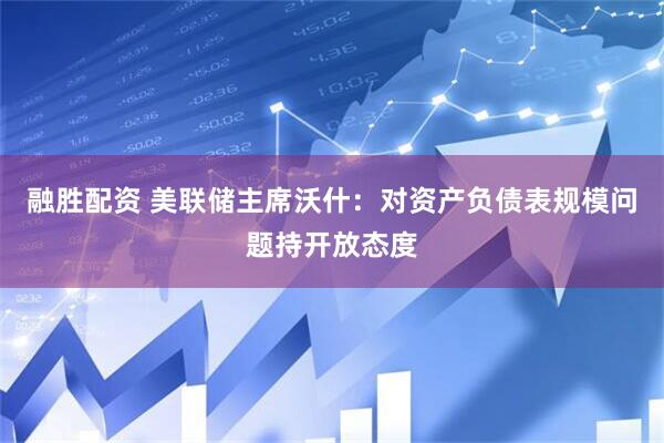 融胜配资 美联储主席沃什：对资产负债表规模问题持开放态度