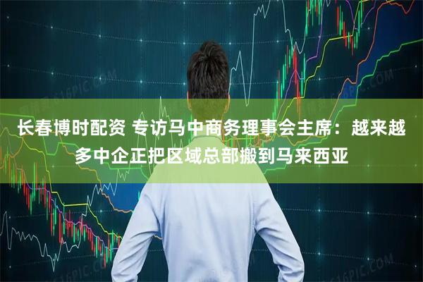 长春博时配资 专访马中商务理事会主席：越来越多中企正把区域总部搬到马来西亚