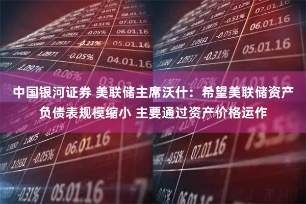 中国银河证券 美联储主席沃什：希望美联储资产负债表规模缩小 主要通过资产价格运作
