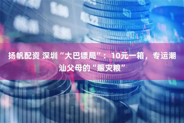 扬帆配资 深圳“大巴镖局”：10元一箱，专运潮汕父母的“赈灾粮”