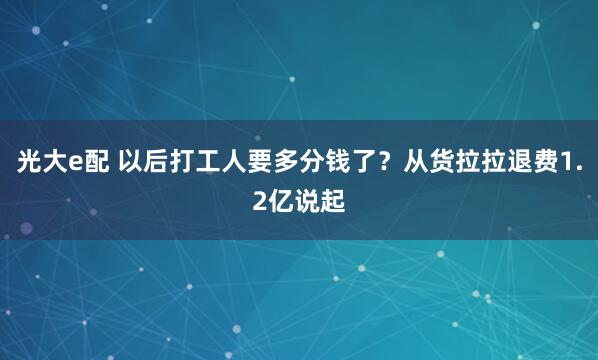 光大e配 以后打工人要多分钱了？从货拉拉退费1.2亿说起