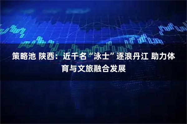 策略池 陕西：近千名“泳士”逐浪丹江 助力体育与文旅融合发展