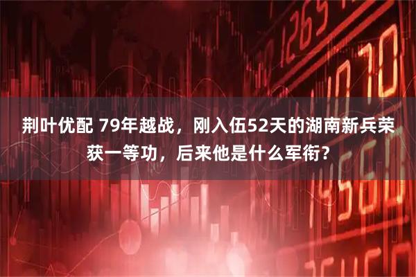 荆叶优配 79年越战,刚入伍52天的湖南新兵荣获一等功,后来他是什么军衔?