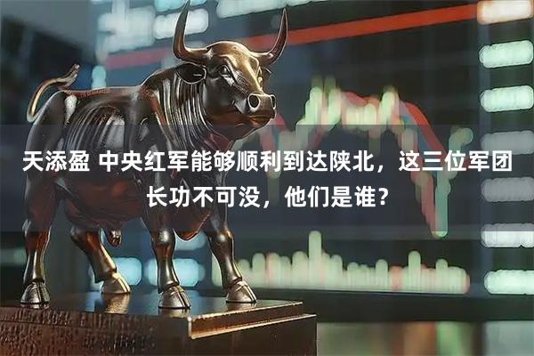 天添盈 中央红军能够顺利到达陕北，这三位军团长功不可没，他们是谁？