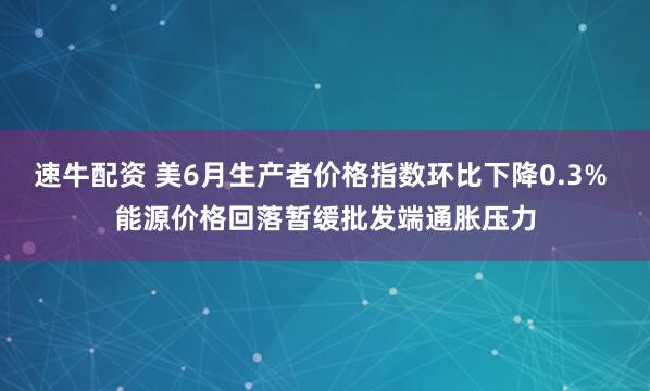 速牛配资 美6月生产者价格指数环比下降0.3% 能源价格回落暂缓批发端通胀压力