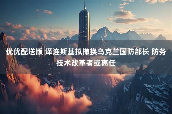 优优配送版 泽连斯基拟撤换乌克兰国防部长 防务技术改革者或离任