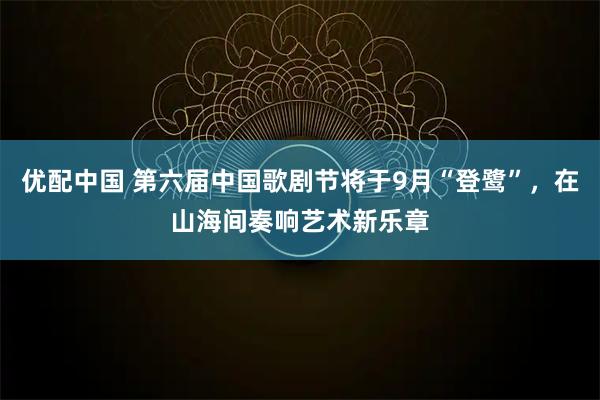 优配中国 第六届中国歌剧节将于9月“登鹭”,在山海间奏响艺术新乐章