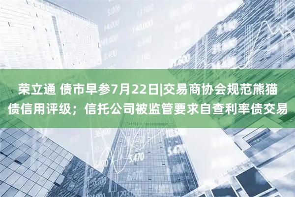 荣立通 债市早参7月22日|交易商协会规范熊猫债信用评级；信托公司被监管要求自查利率债交易