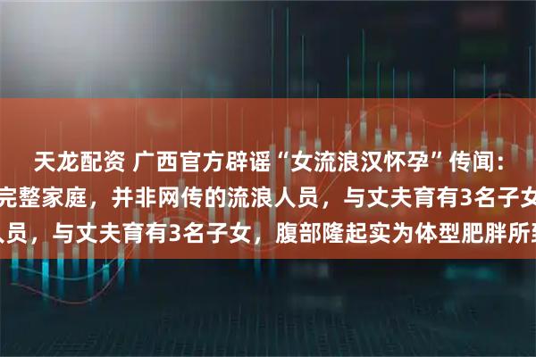 天龙配资 广西官方辟谣“女流浪汉怀孕”传闻：该女子拥有固定居所及完整家庭，并非网传的流浪人员，与丈夫育有3名子女，腹部隆起实为体型肥胖所致