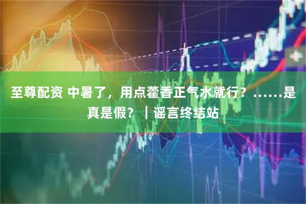 至尊配资 中暑了，用点藿香正气水就行？……是真是假？｜谣言终结站